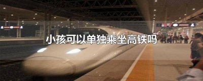 儿童可以单独坐高铁吗?怎么买票 儿童可以单独坐高铁吗现在